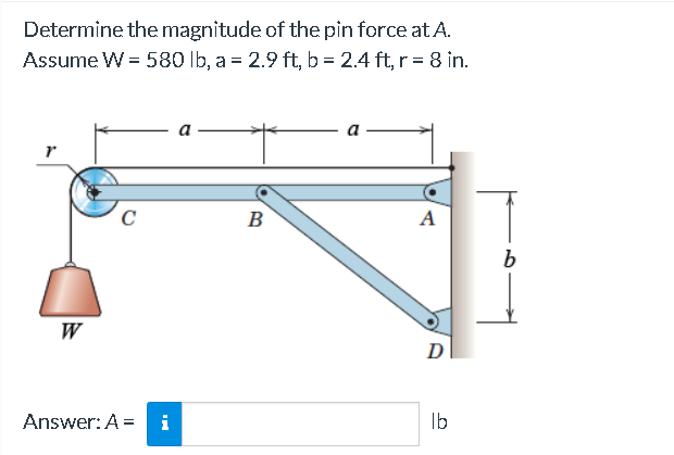 Determine the magnitude of the pin force at A.
Assume W = 580 lb, a = 2.9 ft, b = 2.4 ft, r = 8 in.
r
W
C
Answer: A = i
a
B
A
D
lb