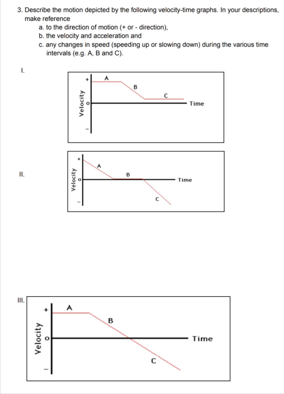 3. Describe the motion depicted by the following velocity-time graphs. In your descriptions,
make reference
I.
II.
III.
a. to the direction of motion (+ or - direction),
b. the velocity and acceleration and
c. any changes in speed (speeding up or slowing down) during the various time
intervals (e.g. A, B and C).
Velocity
Velocity
A
Velocity
A
B
B
B
C
C
C
Time
Time
Time
