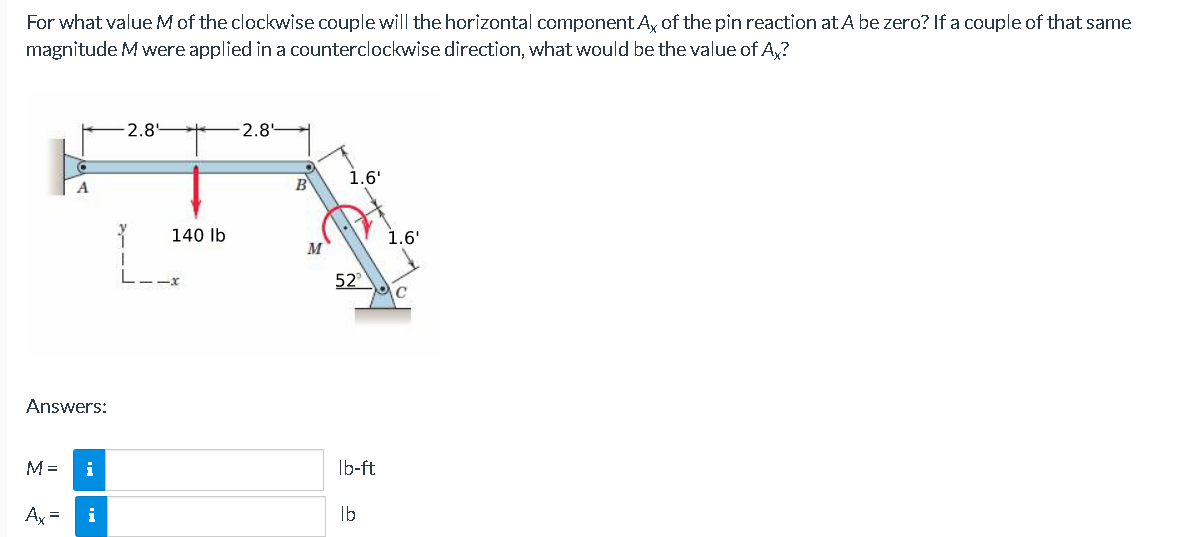 For what value M of the clockwise couple will the horizontal component A, of the pin reaction at A be zero? If a couple of that same
magnitude M were applied in a counterclockwise direction, what would be the value of Ax?
-2.8'
2.8
B
FX
140 lb
Answers:
M= i
Ax= i
1.6'
52
lb-ft
lb
1.6'