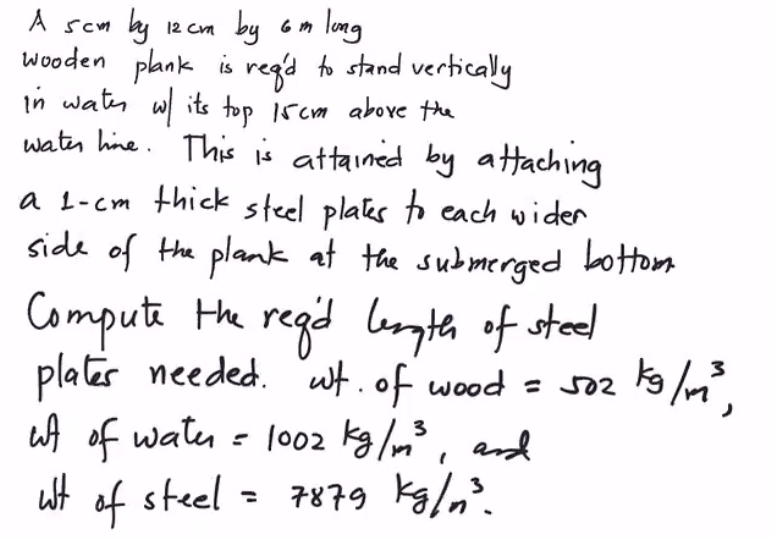 12 cm by 6m long
wooden plank is regd to stand vertically
in water w/ its top 15cm above the
water line. This is attained by attaching
A sem by
a 1-cm thick steel plates to each wider
side of the plank at the submerged bottom
Compute the regid length of steel
3
plates needed. wt. of wood = 502
ut of water = 1002 kg/m²³, and
of steel = 7879 kg/m³.
Wt
kg /m²³,