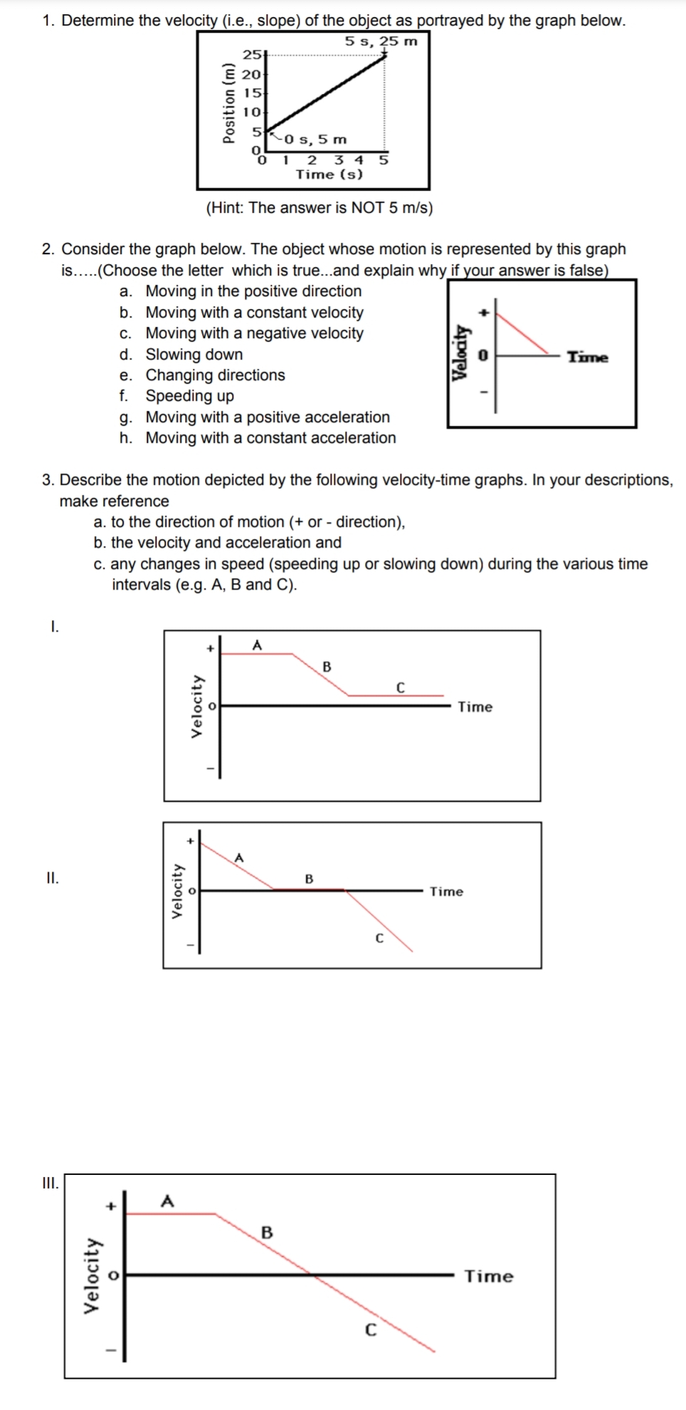 1. Determine the velocity (i.e., slope) of the object as portrayed by the graph below.
5 s, 25 m
2. Consider the graph below. The object whose motion is represented by this graph
is.....(Choose the letter which is true...and explain why if your answer is false)
a. Moving in the positive direction
b.
Moving with a constant velocity
c. Moving with a negative velocity
d. Slowing down
I.
II.
III.
Velocity
25
20
15
K
10
5
-0 s, 5 m
0
0
1 2 3 4 5
Time (s)
(Hint: The answer is NOT 5 m/s)
e. Changing directions
f.
Speeding up
3. Describe the motion depicted by the following velocity-time graphs. In your descriptions,
make reference
a. to the direction of motion (+ or - direction),
b. the velocity and acceleration and
c. any changes in speed (speeding up or slowing down) during the various time
intervals (e.g. A, B and C).
Position (m)
g. Moving with a positive acceleration
h. Moving with a constant acceleration
Velocity
A
Velocity
A
B
B
B
C
C
Velocity
C
Time
Time
Time
Time