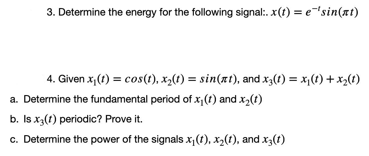 3. Determine the energy for the following signal:. x(t) = e¯¹sin(at)
4. Given x₁(t) = cos(t), x₂(t) = sin(ät), and x3(t) = x₁(t) + x₂(t)
a. Determine the fundamental period of x₁(t) and x₂(t)
b. Is x3(1) periodic? Prove it.
c. Determine the power of the signals x₁(t), x₂(t), and x3(t)