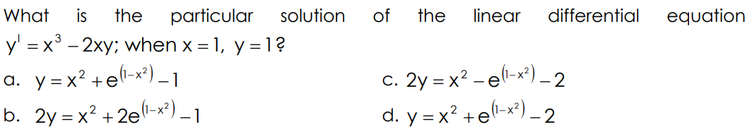What
is
the
particular
solution
of
the
linear
differential
equation
y' = x° - 2xy; when x = 1, y = 1?
a. y=x² +el-x²) _ 1
b. 2y = x? + 2e-x²) _ 1
c. 2y = x? –el-x²) _ 2
d. y = x? +el-x*) - 2
