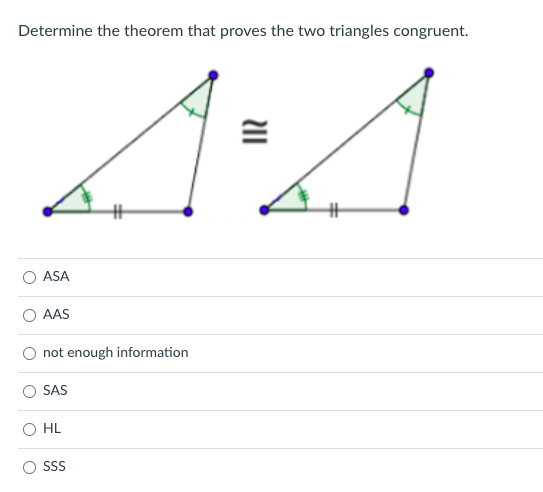 Determine the theorem that proves the two triangles congruent.
ASA
O AAS
not enough information
SAS
HL
SS
