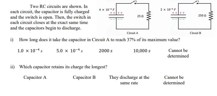 Two RC circuits are shown. In
4 x 10-6 F
2 x 10-6 F
each circuit, the capacitor is fully charged
and the switch is open. Then, the switch in
each circuit closes at the exact same time
25 0
250 N
and the capacitors begin to discharge.
Circuit A
Circuit B
i) How long does it take the capacitor in Circuit A to reach 37% of its maximum value?
1.0 x 10-4 s
5.0 x 10-4 s
2000 s
10,000 s
Cannot be
determined
ii) Which capacitor retains its charge the longest?
Capacitor A
Capacitor B
They discharge at the
Cannot be
same rate
determined
ww
