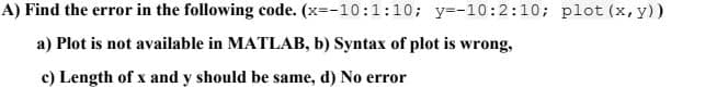 A) Find the error in the following code. (x=-10:1:10; y=-10:2:10; plot (x, y))
a) Plot is not available in MATLAB, b) Syntax of plot is wrong,
c) Length of x and y should be same, d) No error
