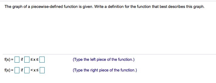 The graph of a piecewise-defined function is given. Write a definition for the function that best describes this graph.
f(x) =
if
(Type the left piece of the function.)
f(x) =
if
(Type the right piece of the function.)
<xS
