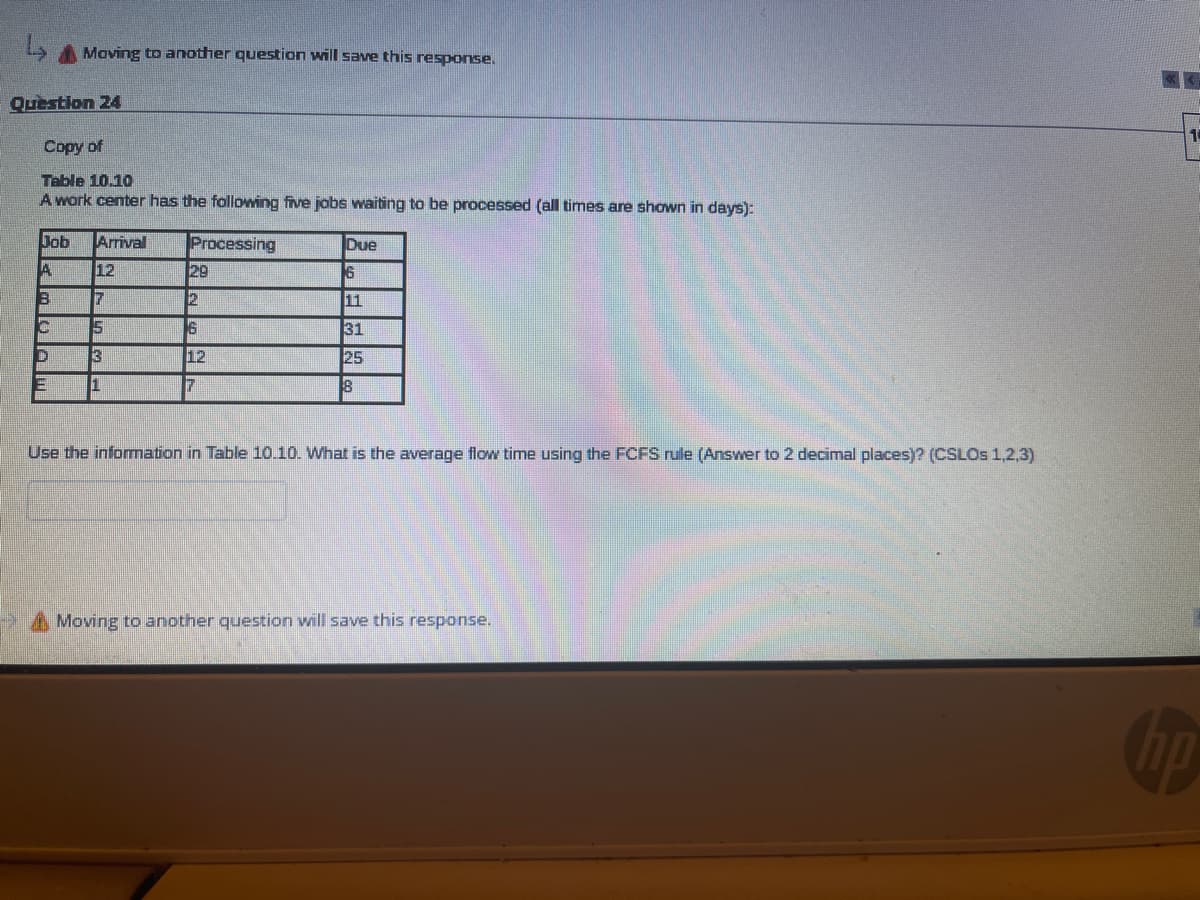 A Maving to another question will sae this response.
Question 24
Copy of
Table 10.10
A work center has the following five jobs waiting to be processed (all times are shown in days):
Job
Arrival
Processing
Due
12
29
16
11
31
13
12
25
1
8
Use the infomation in Table 10.10. What is the average flow time using the FCFS rule (Answer to 2 decimal places)? (CSLOS 1,2,3)
Moving to another question will save this response.
