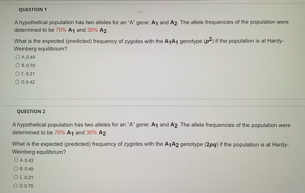 QUESTION 1
A hypothetical population has two alleles for an "A" gene: A1 and A2. The allele frequencies of the population were
determined to be 70% A1 and 30% A2.
What is the expected (predicted) frequency of zygotes with the A1A1 genotype (p2) if the population is at Hardy-
Weinberg equilibrium?
O A. 0.49
O B. 0.70
O C. 0.21
O D.0.42
QUESTION 2
A hypothetical population has two alleles for an "A" gene: A1 and A2. The allele frequencies of the population were
determined to be 70% A1 and 30% A2.
What is the expected (predicted) frequency of zygotes with the A1A2 genotype (2pq) if the population is at Hardy-
Weinberg equilibrium?
O A. 0.42
O B. 0.49
O C. 0.21
O D.0.70
