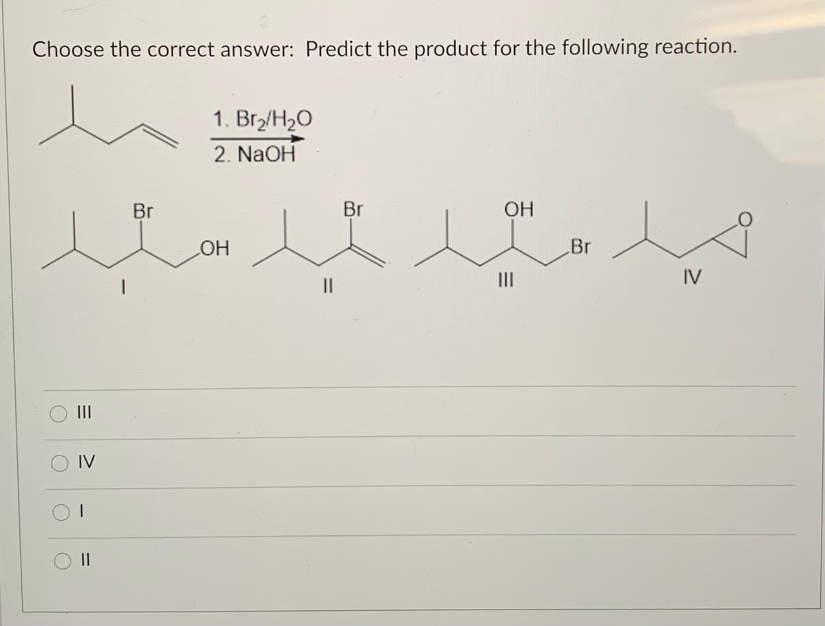 Choose the correct answer: Predict the product for the following reaction.
1. Br2/H2O
2. NaOH
Br
Br
OH
HO
Br
II
IV
II
II
O IV
II
