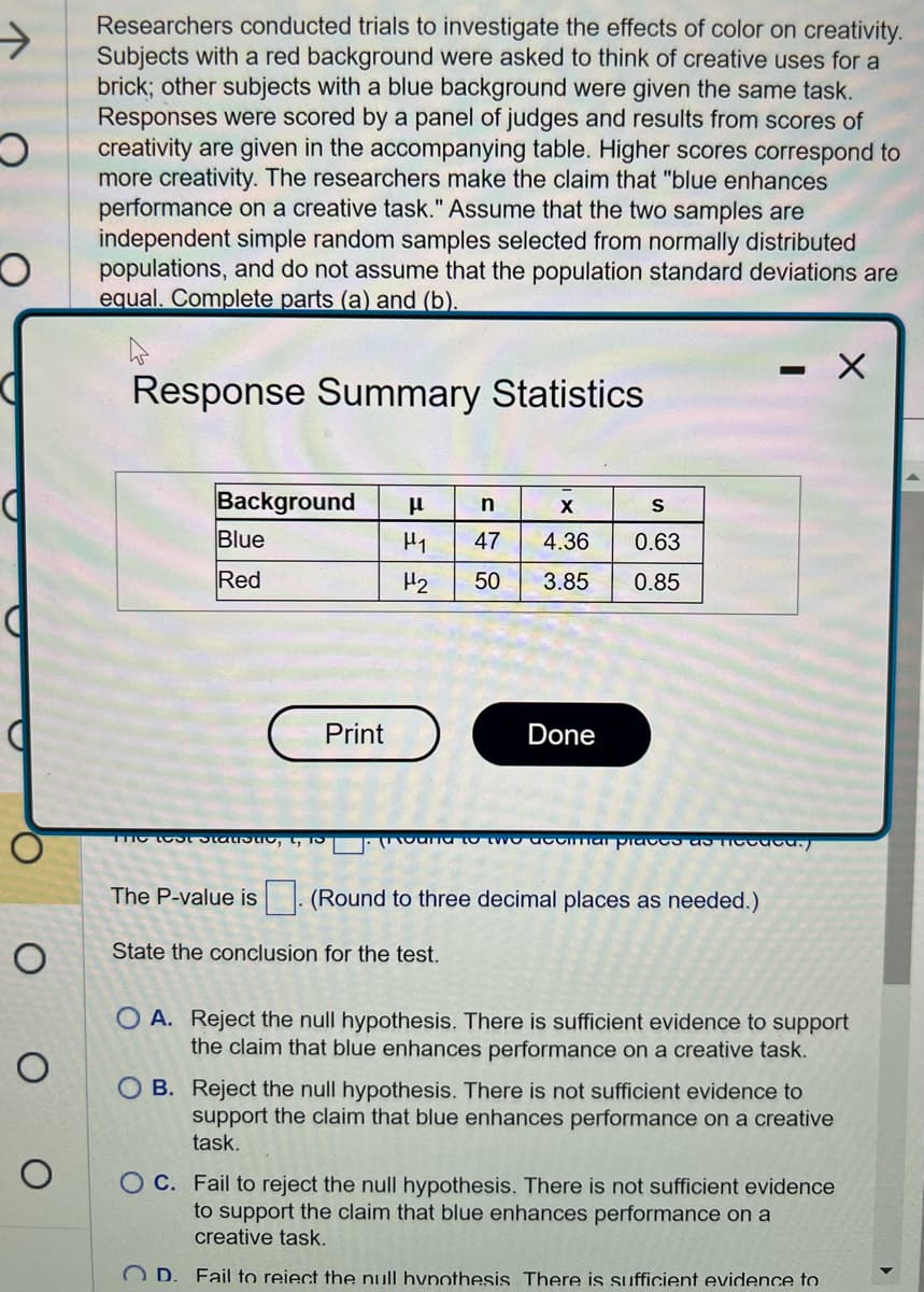 →
O
O
O
о
о
Researchers conducted trials to investigate the effects of color on creativity.
Subjects with a red background were asked to think of creative uses for a
brick; other subjects with a blue background were given the same task.
Responses were scored by a panel of judges and results from scores of
creativity are given in the accompanying table. Higher scores correspond to
more creativity. The researchers make the claim that "blue enhances
performance on a creative task." Assume that the two samples are
independent simple random samples selected from normally distributed
populations, and do not assume that the population standard deviations are
equal. Complete parts (a) and (b).
Response Summary Statistics
Background μl
Blue
Red
The Lost Statistic
The P-value is
Print
n
X
H₁ 47 4.36
H₂
50
3.85
Done
S
0.63
0.85
hd to the commar places as they
State the conclusion for the test.
(Round to three decimal places as needed.)
X
O A. Reject the null hypothesis. There is sufficient evidence to support
the claim that blue enhances performance on a creative task.
OB. Reject the null hypothesis. There is not sufficient evidence to
support the claim that blue enhances performance on a creative
task.
OC. Fail to reject the null hypothesis. There is not sufficient evidence
to support the claim that blue enhances performance on a
creative task.
OD. Fail to reiect the null hypothesis There is sufficient evidence to