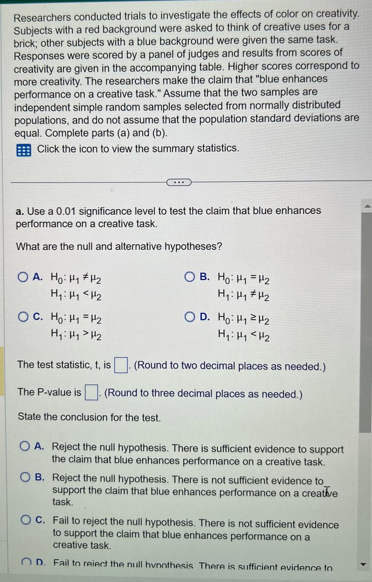 Researchers conducted trials to investigate the effects of color on creativity.
Subjects with a red background were asked to think of creative uses for a
brick; other subjects with a blue background were given the same task.
Responses were scored by a panel of judges and results from scores of
creativity are given in the accompanying table. Higher scores correspond to
more creativity. The researchers make the claim that "blue enhances
performance on a creative task." Assume that the two samples are
independent simple random samples selected from normally distributed
populations, and do not assume that the population standard deviations are
equal. Complete parts (a) and (b).
Click the icon to view the summary statistics.
a. Use a 0.01 significance level to test the claim that blue enhances
performance a creative task.
What are the null and alternative hypotheses?
OA. Ho: H₁ H₂
H₁ H₁ <H₂
C. Ho: ₁ = ₂
H₁ H₁ H₂
H₂
H₁ H₁ H₂
(Round to two decimal places as needed.)
The P-value is (Round to three decimal places as needed.)
State the conclusion for the test.
OB. Ho: H1 H₂
H₁: H₁ H₂
The test statistic, t, is
D. Ho: H₁
A. Reject the null hypothesis. There is sufficient evidence to support
the claim that blue enhances performance on a creative task.
OB. Reject the null hypothesis. There is not sufficient evidence to
support the claim that blue enhances performance on a creative
task.
OC. Fail to reject the null hypothesis. There is not sufficient evidence
to support the claim that blue enhances performance on a
creative task.
OD. Fail to reiect the null hypothesis There is sufficient evidence to