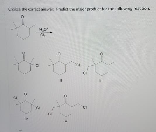 Choose the correct answer: Predict the major product for the following reaction.
H,O'
Cl,
CI
II
CI
CI
CI
IV
V
IV
