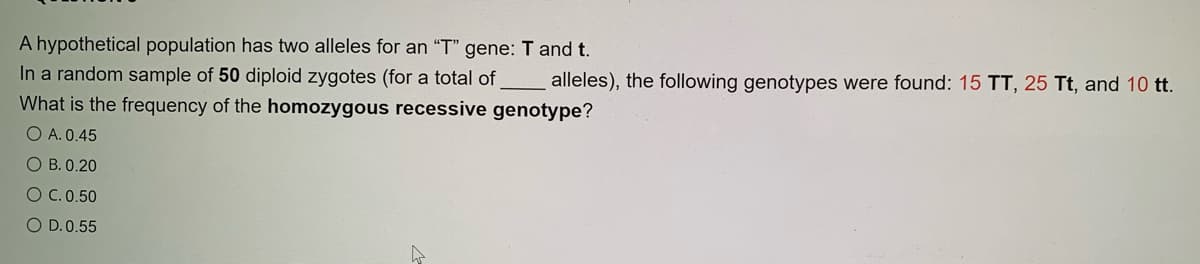 A hypothetical population has two alleles for an "T" gene: T and t.
In a random sample of 50 diploid zygotes (for a total of
What is the frequency of the homozygous recessive genotype?
O A. 0.45
alleles), the following genotypes were found: 15 TT, 25 Tt, and 10 tt.
O B. 0.20
OC.0.50
O D.0.55
