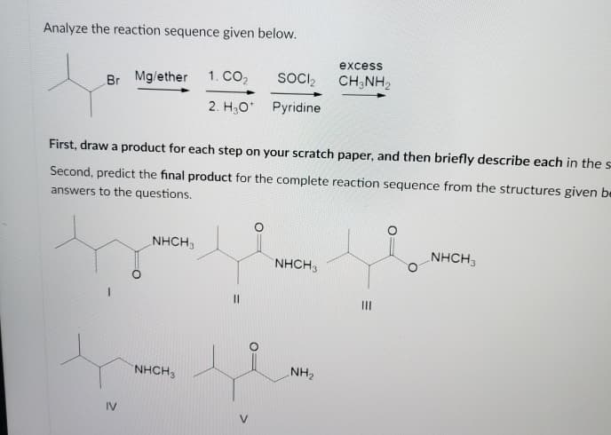 Analyze the reaction sequence given below.
excess
Br Mg/ether
1. CO2
SOCI,
CH;NH2
2. H3O' Pyridine
First, draw a product for each step on your scratch paper, and then briefly describe each in thes
Second, predict the final product for the complete reaction sequence from the structures given be
answers to the questions.
NHCH3
NHCH3
NHCH,
II
NHCH3
NH2
IV
