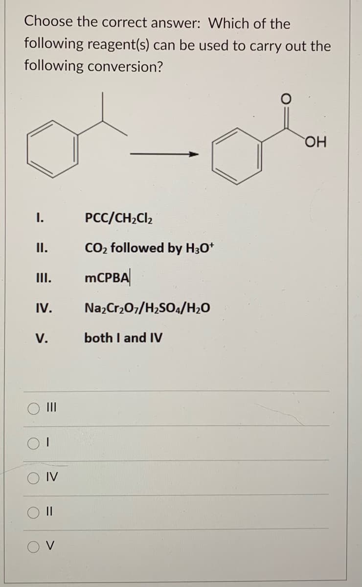 Choose the correct answer: Which of the
following reagent(s) can be used to carry out the
following conversion?
HO
I.
PCC/CH2CI2
II.
CO2 followed by H30*
III.
MCPBA
IV.
Na,Cr,07/H2SO4/H2O
V.
both I and IV
II
IV
II
