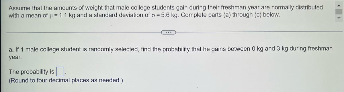 Assume that the amounts of weight that male college students gain during their freshman year are normally distributed
with a mean of μ = 1.1 kg and a standard deviation of o= 5.6 kg. Complete parts (a) through (c) below.
...
a. If 1 male college student is randomly selected, find the probability that he gains between 0 kg and 3 kg during freshman
year.
The probability is
(Round to four decimal places as needed.)