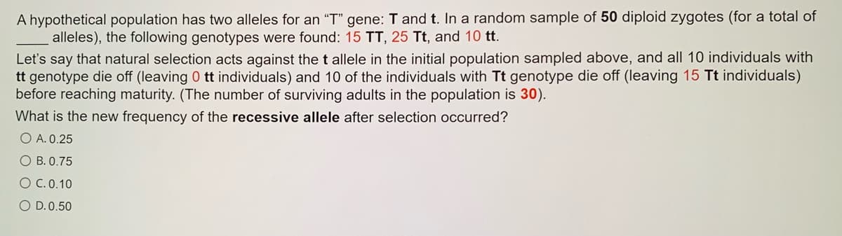 A hypothetical population has two alleles for an "T" gene: T and t. In a random sample of 50 diploid zygotes (for a total of
alleles), the following genotypes were found: 15 TT, 25 Tt, and 10 tt.
Let's say that natural selection acts against the t allele in the initial population sampled above, and all 10 individuals with
tt genotype die off (leaving 0 tt individuals) and 10 of the individuals with Tt genotype die off (leaving 15 Tt individuals)
before reaching maturity. (The number of surviving adults in the population is 30).
What is the new frequency of the recessive allele after selection occurred?
O A. 0.25
O B. 0.75
O C.0.10
O D.0.50
