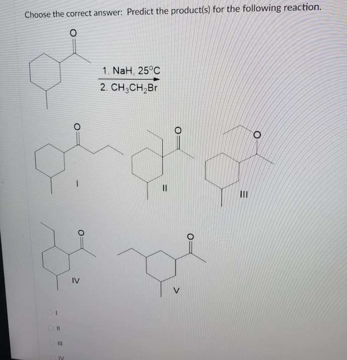 Choose the correct answer: Predict the product(s) for the following reaction.
1. NaH, 25°C
2. CH;CH,Br
II
IV
II
IV
