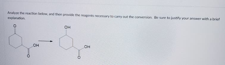 Analyze the reaction below, and then provide the reagents necessary to carry out the conversion. Be sure to justify your answer with a brief
explanation.
OH
он
он
