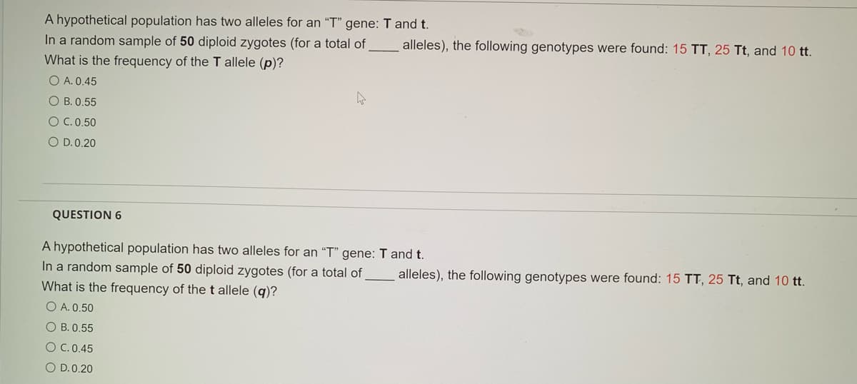 A hypothetical population has two alleles for an "T" gene: T and t.
In a random sample of 50 diploid zygotes (for a total of
alleles), the following genotypes were found: 15 TT, 25 Tt, and 10 tt.
What is the frequency of the T allele (p)?
O A. 0.45
O B. 0.55
OC.0.50
O D.0.20
QUESTION 6
A hypothetical population has two alleles for an "T" gene: T and t.
In a random sample of 50 diploid zygotes (for a total of
What is the frequency of thet allele (q)?
O A. 0.50
alleles), the following genotypes were found: 15 TT, 25 Tt, and 10 tt.
O B. 0.55
O C.0.45
O D.0.20
