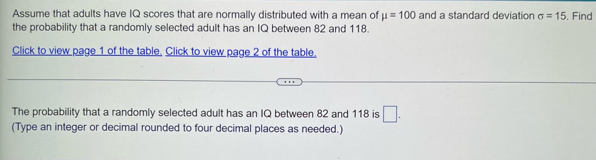 Assume that adults have IQ scores that are normally distributed with a mean of u = 100 and a standard deviation o=15. Find
the probability that a randomly selected adult has an IQ between 82 and 118.
Click to view page 1 of the table. Click to view page 2 of the table.
The probability that a randomly selected adult has an IQ between 82 and 118 is
(Type an integer or decimal rounded to four decimal places as needed.)