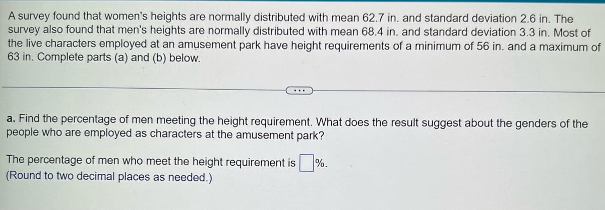 A survey found that women's heights are normally distributed with mean 62.7 in. and standard deviation 2.6 in. The
survey also found that men's heights are normally distributed with mean 68.4 in. and standard deviation 3.3 in. Most of
the live characters employed at an amusement park have height requirements of a minimum of 56 in. and a maximum of
63 in. Complete parts (a) and (b) below.
...
a. Find the percentage of men meeting the height requirement. What does the result suggest about the genders of the
people who are employed as characters at the amusement park?
The percentage of men who meet the height requirement is %.
(Round to two decimal places as needed.)