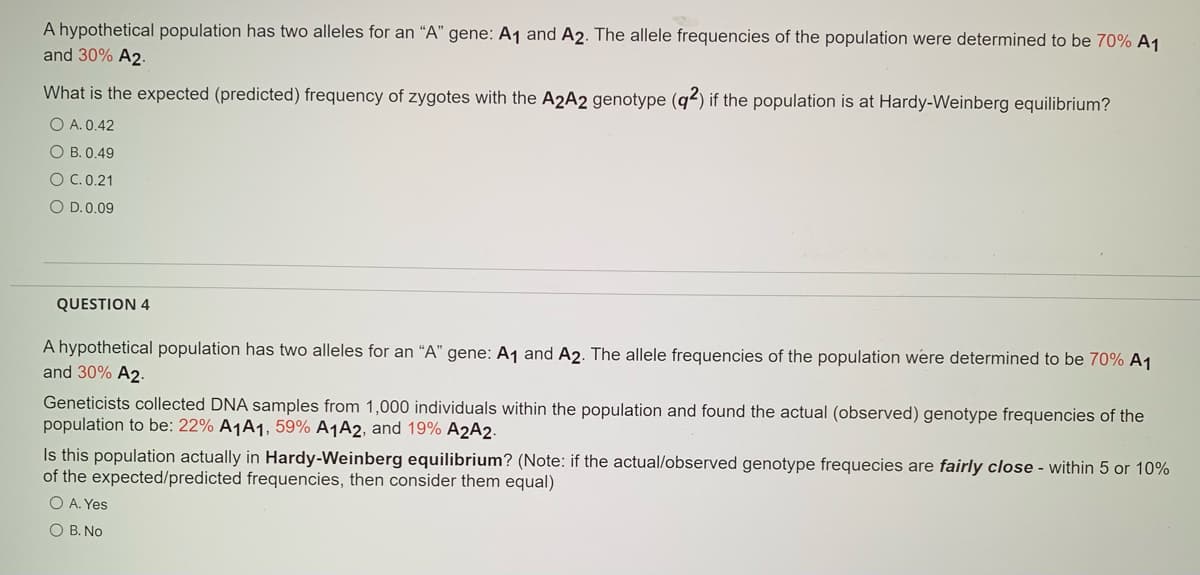 A hypothetical population has two alleles for an “A" gene: A1 and A2. The allele frequencies of the population were determined to be 70% A1
and 30% A2.
What is the expected (predicted) frequency of zygotes with the A2A2 genotype (q2) if the population is at Hardy-Weinberg equilibrium?
O A. 0.42
O B. 0.49
O C.0.21
O D.0.09
QUESTION 4
A hypothetical population has two alleles for an "A" gene: A1 and A2. The allele frequencies of the population were determined to be 70% A1
and 30% A2.
Geneticists collected DNA samples from 1,000 individuals within the population and found the actual (observed) genotype frequencies of the
population to be: 22% A1A1, 59% A¬A2, and 19% A2A2.
Is this population actually in Hardy-Weinberg equilibrium? (Note: if the actual/observed genotype frequecies are fairly close - within 5 or 10%
of the expected/predicted frequencies, then consider them equal)
O A. Yes
O B. No
