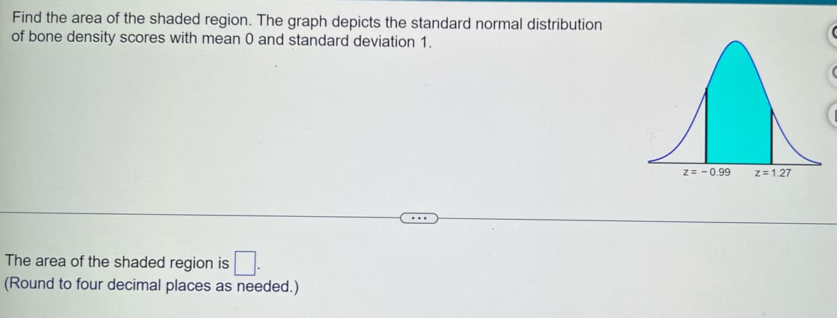 Find the area of the shaded region. The graph depicts the standard normal distribution
of bone density scores with mean 0 and standard deviation 1.
The area of the shaded region is
(Round to four decimal places as needed.)
Z= -0.99
z = 1.27
G
C