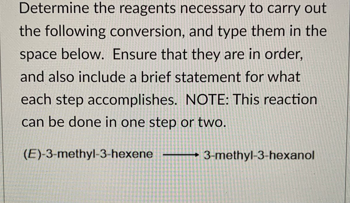 Determine the reagents necessary to carry out
the following conversion, and type them in the
space below. Ensure that they are in order,
and also include a brief statement for what
each step accomplishes. NOTE: This reaction
can be done in one step or two.
(E)-3-methyl-3-hexene
3-methyl-3-hexanol
