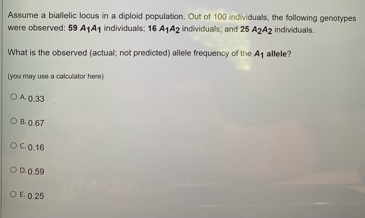 Assume a biallelic locus in a diploid population. Out of 100 individuals, the following genotypes
were observed: 59 A1A1 individuals; 16 A1A2 individuals; and 25 A2A2 individuals.
What is the observed (actual; not predicted) allele frequency of the A1 allele?
(you may use a calculator here)
O A. 0.33
O B. 0.67
O C. 0.16
O D.0.59
O E. 0.25

