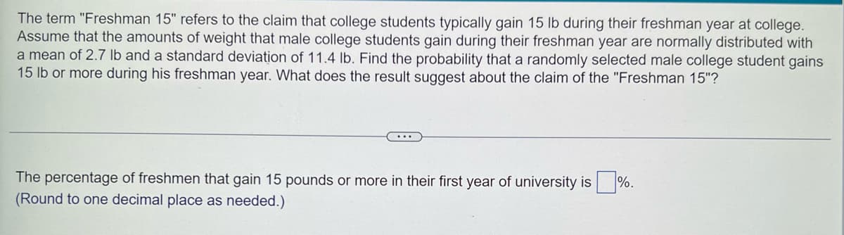 The term "Freshman 15" refers to the claim that college students typically gain 15 lb during their freshman year at college.
Assume that the amounts of weight that male college students gain during their freshman year are normally distributed with
a mean of 2.7 lb and a standard deviation of 11.4 lb. Find the probability that a randomly selected male college student gains
15 lb or more during his freshman year. What does the result suggest about the claim of the "Freshman 15"?
...
The percentage of freshmen that gain 15 pounds or more in their first year of university is %.
(Round to one decimal place as needed.)