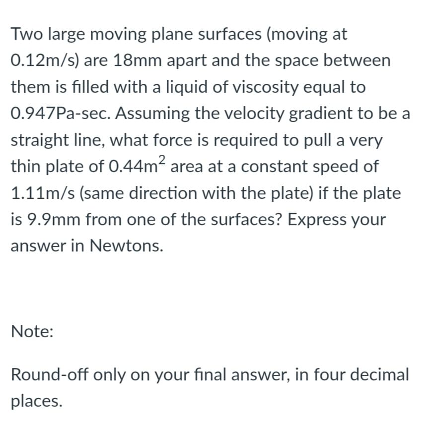 Two large moving plane surfaces (moving at
0.12m/s) are 18mm apart and the space between
them is filled with a liquid of viscosity equal to
0.947PA-sec. Assuming the velocity gradient to be a
straight line, what force is required to pull a very
thin plate of 0.44m² area at a constant speed of
1.11m/s (same direction with the plate) if the plate
is 9.9mm from one of the surfaces? Express your
answer in Newtons.
Note:
Round-off only on your final answer, in four decimal
places.

