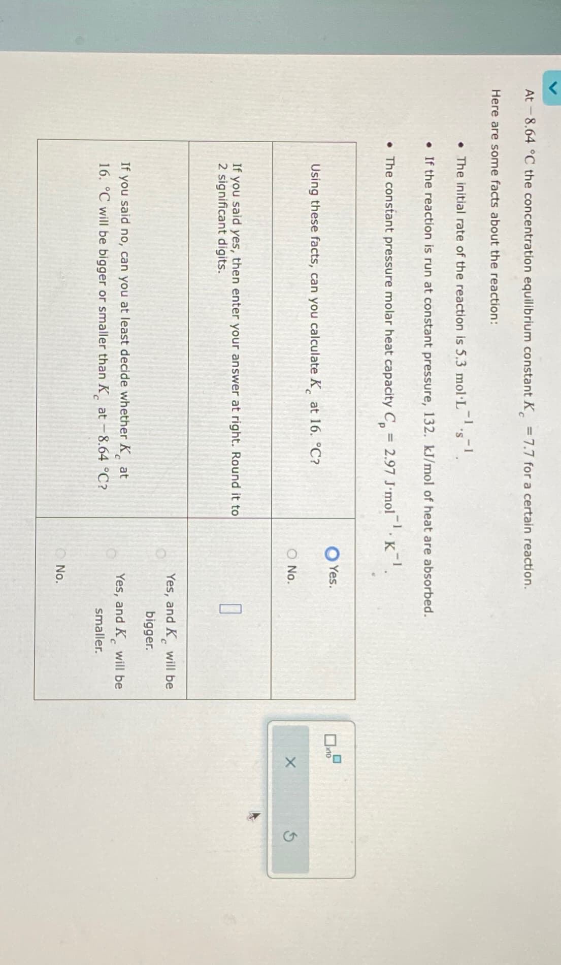 At -8.64 °C the concentration equilibrium constant K = 7.7 for a certain reaction.
Here are some facts about the reaction:
-1
• The initial rate of the reaction is 5.3 mol·L¯¹·s¯¹.
. If the reaction is run at constant pressure, 132. kJ/mol of heat are absorbed.
• The constant pressure molar heat capacity C =
2.97 J'mol K¹.
Yes.
Using these facts, can you calculate K at 16. °C?
x10
O No.
If you said yes, then enter your answer at right. Round it to
2 significant digits.
If you said no, can you at least decide whether Kat
16. °C will be bigger or smaller than K at -8.64 °C?
C
Yes, and K will be
bigger.
Yes, and K will be
smaller.
No.