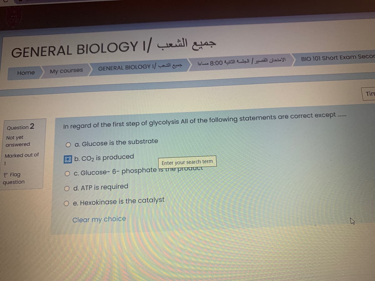 GENERAL BIOLOGY I/ ll
GENERAL BIOLOGY I/ all
الامتحان القصير الجلسة الثانية 0 8:0 مساءا
BIO 101 Short Exam Secor
Home
My courses
Tim
Question 2
In regard of the first step of glycolysis All of the following statements are correct except
Not yet
answered
O a. Glucose is the substrate
Marked out of
Ob. CO2 is produced
P Flag
question
Enter your search term
O c. Glucose- 6- phosphate is the prouUct
O d. ATP is required
O e. Hexokinase is the catalyst
Clear my choice
