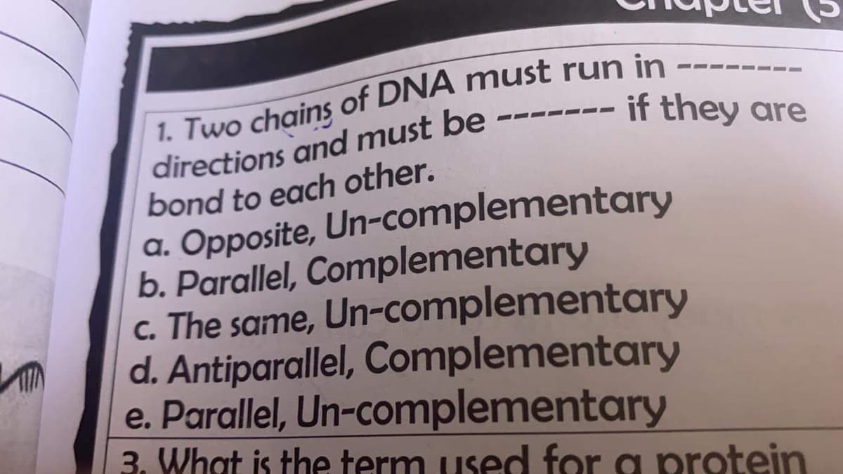1. Two chains of DNA must run in
directions and must be
bond to each other.
a. Opposite, Un-complementary
b. Parallel, Complementary
c. The same, Un-complementary
d. Antiparallel, Complementary
e. Parallel, Un-complementary
3. What is the term used for a protein
--
if they are
---
