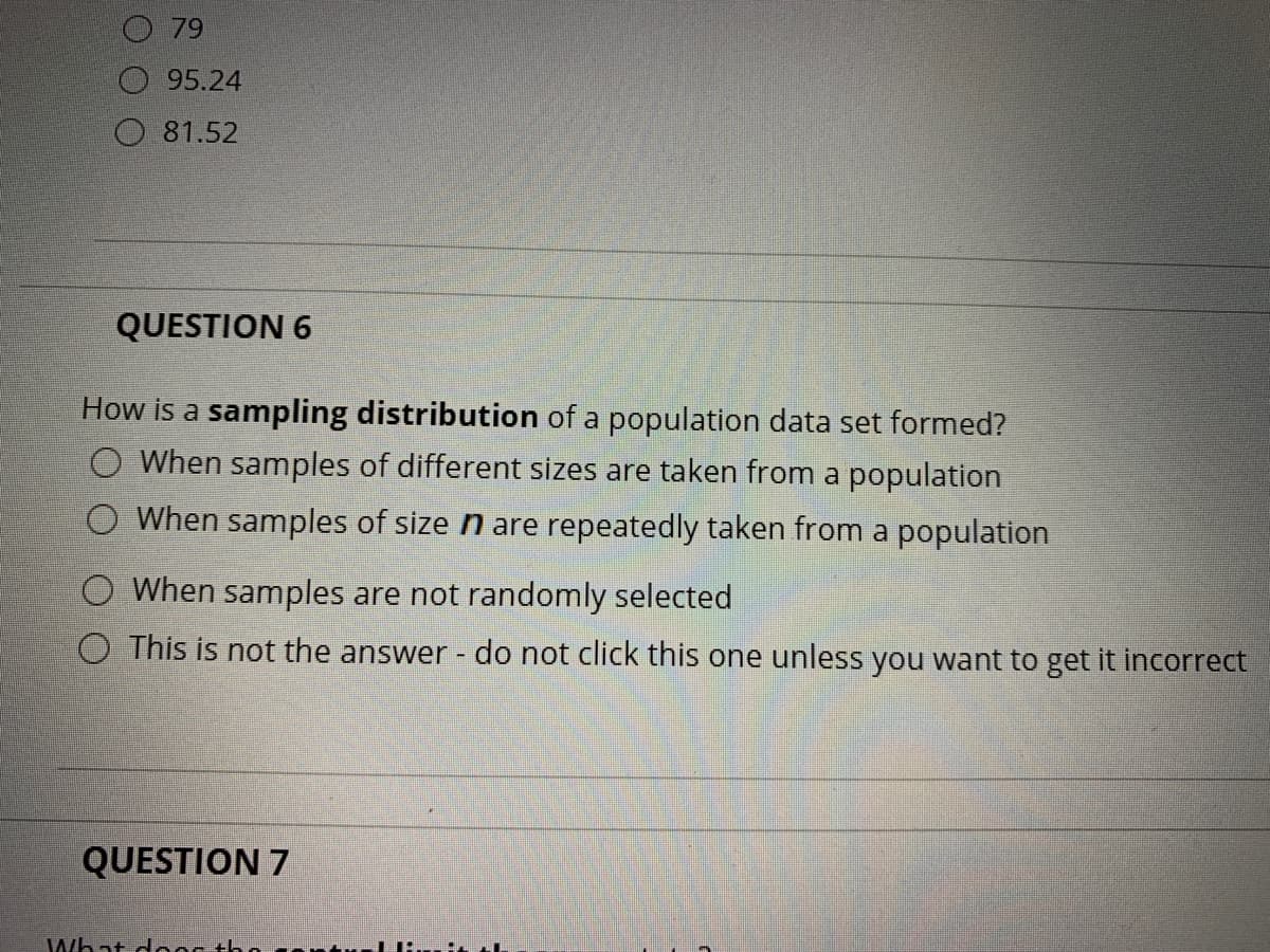 79
O 95.24
O 81.52
QUESTION 6
How is a sampling distribution of a population data set formed?
When samples of different sizes are taken from a population
When samples of size n are repeatedly taken from a population
When samples are not randomly selected
O This is not the answer - do not click this one unless you want to get it incorrect
QUESTION 7
What dooc thd

