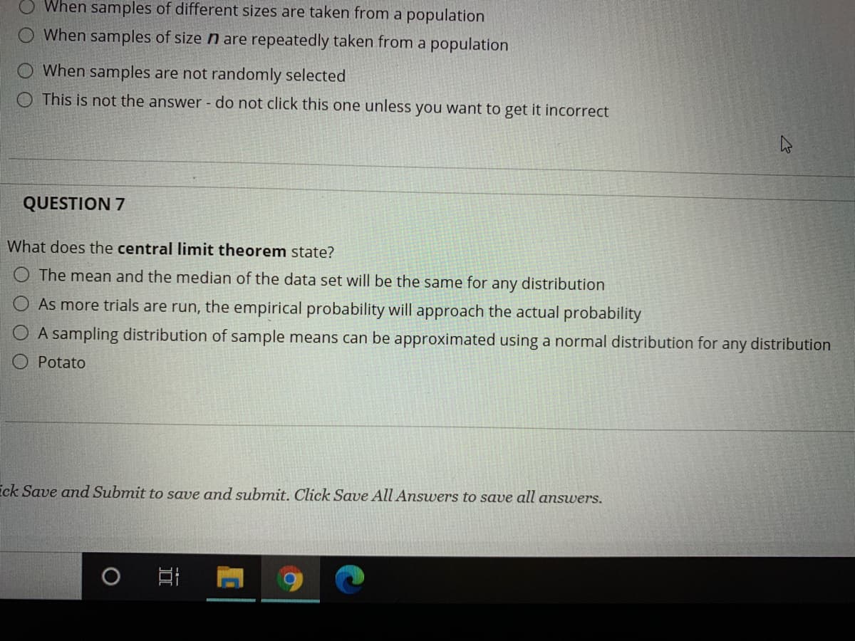 When samples of different sizes are taken from a population
When samples of size n are repeatedly taken from a population
When samples are not randomly selected
O This is not the answer - do not click this one unless you want to get it incorrect
QUESTION 7
What does the central limit theorem state?
O The mean and the median of the data set will be the same for any distribution
O As more trials are run, the empirical probability will approach the actual probability
O A sampling distribution of sample means can be approximated using a normal distribution for any distribution
Potato
ick Save and Submit to save and submit. Click Save All Answers to save all answers.
