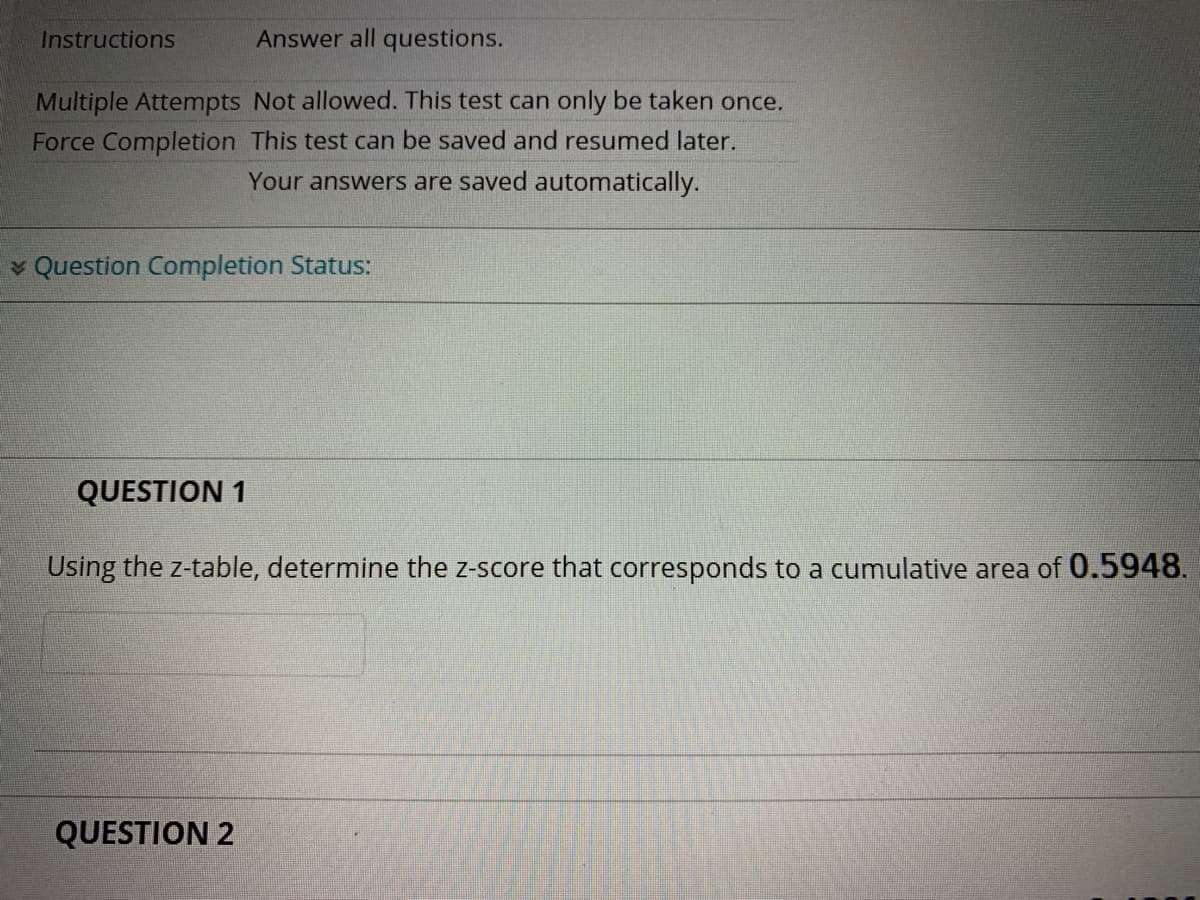 Instructions
Answer all questions.
Multiple Attempts Not allowed. This test can only be taken once.
Force Completion This test can be saved and resumed later.
Your answers are saved automatically.
v Question Completion Status:
QUESTION 1
Using the z-table, determine the z-score that corresponds to a cumulative area of 0.5948.
QUESTION 2
