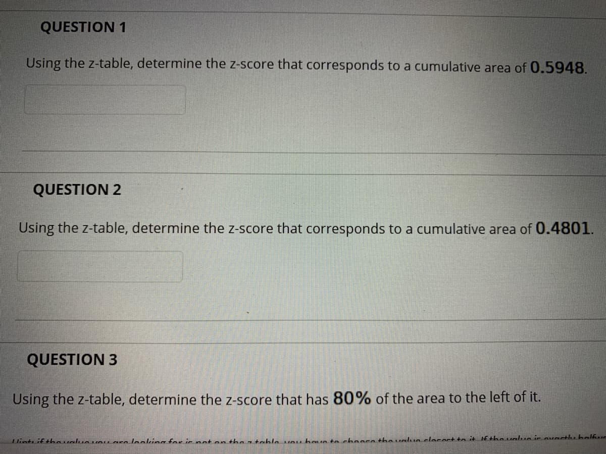 QUESTION 1
Using the z-table, determine the z-score that corresponds to a cumulative area of 0.5948.
QUESTION 2
Using the z-table, determine the z-score that corresponds to a cumulative area of 0.4801.
QUESTION 3
Using the z-table, determine the z-score that has 80% of the area to the left of it.
untfthoualun r leaking for ir noton the 7 tablo un haua tn chanra thaualuo clocert to it If tho ualuo ir ovactu balfur
