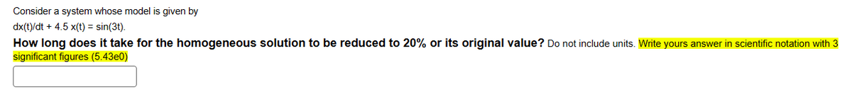 Consider a system whose model is given by
dx(t)/dt + 4.5 x(t)=sin(3t).
How long does it take for the homogeneous solution to be reduced to 20% or its original value? Do not include units. Write yours answer in scientific notation with 3
significant figures (5.43e0)