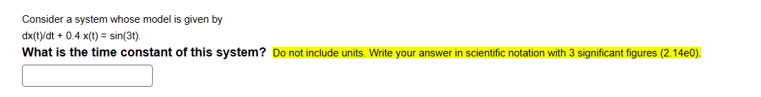 Consider a system whose model is given by
dx(t)/dt + 0.4 x(t) = sin(3t).
What is the time constant of this system? Do not include units. Write your answer in scientific notation with 3 significant figures (2.14e0).