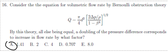 16. Consider the the equation for volumetric flow rate by Bernoulli obstruction theory
[2Ap/
By this theory, all else being equal, a doubling of the pressure difference corresponds
to increase in flow rate by what factor?
Ⓐ: 1:41 B. 2 C. 4 D. 0.707 E. 8.0