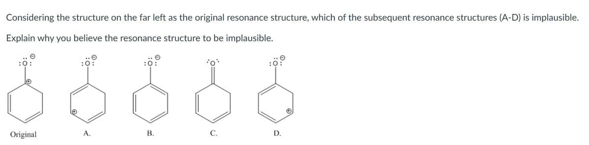 Considering the structure on the far left as the original resonance structure, which of the subsequent resonance structures (A-D) is implausible.
Explain why you believe the resonance structure to be implausible.
:
Original
A.
В.
C.
D.
