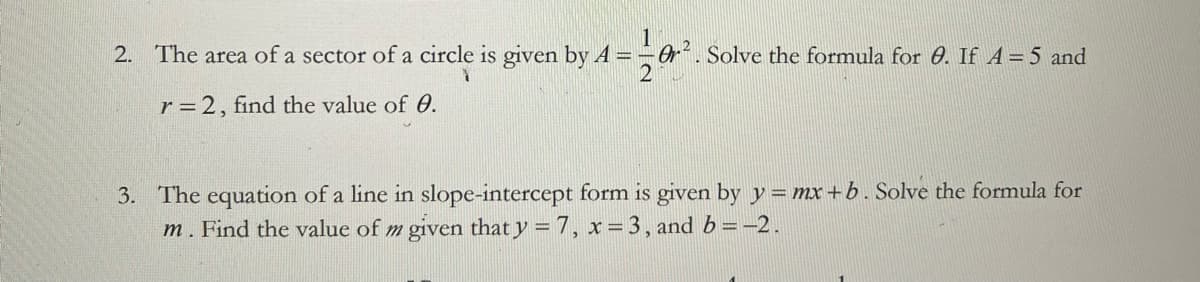 2. The area of a sector of a circle is given by A =
Or. Solve the formula for 0. If A=5 and
r = 2, find the value of 0.
3. The equation of a line in slope-intercept form is given by y = mx+b. Solve the formula for
m. Find the value of m given that y = 7, x= 3, and b =-2.
%3D
