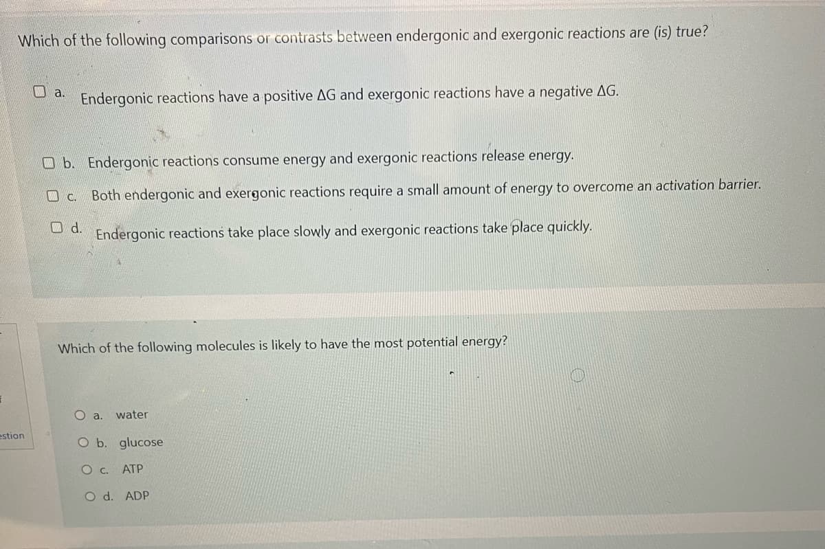 Which of the following comparisons or contrasts between endergonic and exergonic reactions are (is) true?
a.
Endergonic reactions have a positive AG and exergonic reactions have a negative AG.
b. Endergonic reactions consume energy and exergonic reactions release energy.
c. Both endergonic and exergonic reactions require a small amount of energy to overcome an activation barrier.
Endergonic reactions take place slowly and exergonic reactions take place quickly.
d.
Which of the following molecules is likely to have the most potential energy?
O a. water
O b. glucose
O c. ATP
O d. ADP
F
estion