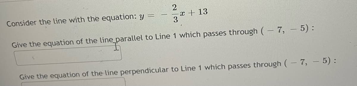 Consider the line with the equation: y =
x +13
Give the equation of the line parallel to Line 1 which passes through (- 7, - 5):
Give the equation of the line perpendicular to Line 1 which passes through (-7, - 5) :
23
