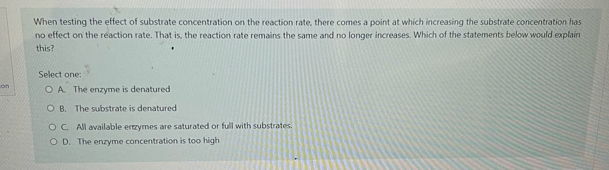 on
When testing the effect of substrate concentration on the reaction rate, there comes a point at which increasing the substrate concentration has
no effect on the reaction rate. That is, the reaction rate remains the same and no longer increases. Which of the statements below would explain
this?
Select one:
O A. The enzyme is denatured
OB. The substrate is denatured
OC. All available enzymes are saturated or full with substrates.
OD. The enzyme concentration is too high