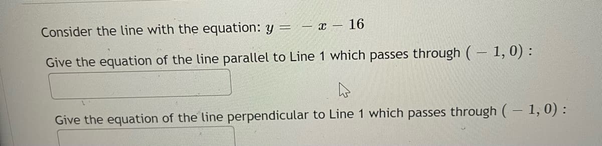 Consider the line with the equation: y = – x – 16
Give the equation of the line parallel to Line 1 which passes through (– 1, 0) :
Give the equation of the line perpendicular to Line 1 which passes through ( – 1, 0) :
