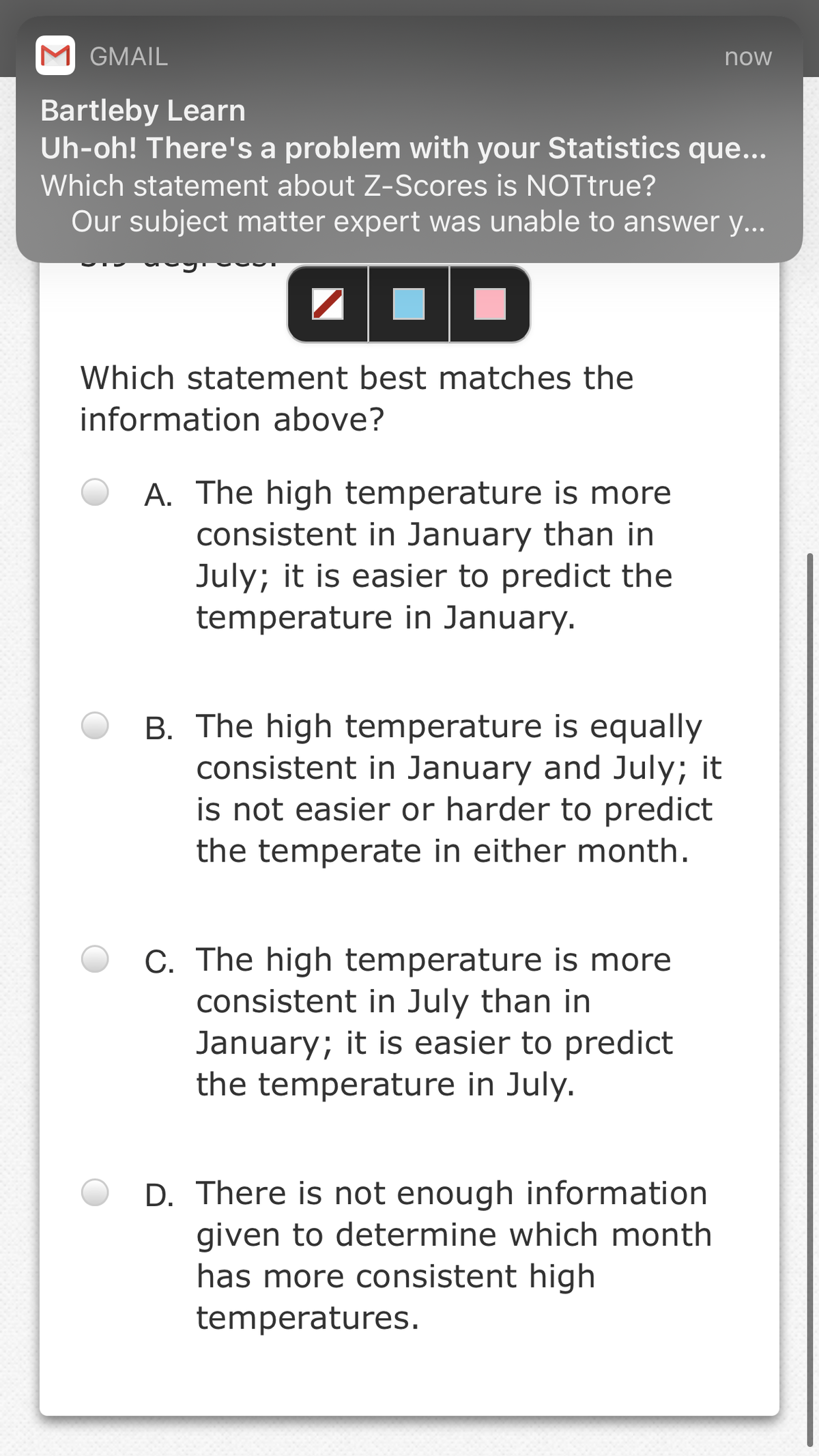 M GMAIL
now
Bartleby Learn
Uh-oh! There's a problem with your Statistics que...
Which statement about Z-Scores is NOTtrue?
Our subject matter expert was unable to answer y...
OD
Which statement best matches the
information above?
A. The high temperature is more
consistent in January than in
July; it is easier to predict the
temperature in January.
B. The high temperature is equally
consistent in January and July; it
is not easier or harder to predict
the temperate in either month.
C. The high temperature is more
consistent in July than in
January; it is easier to predict
the temperature in July.
D. There is not enough information
given to determine which month
has more consistent high
temperatures.
